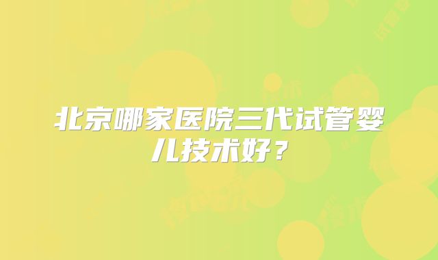 北京哪家医院三代试管婴儿技术好?
