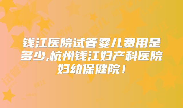 钱江医院试管婴儿费用是多少,杭州钱江妇产科医院妇幼保健院!