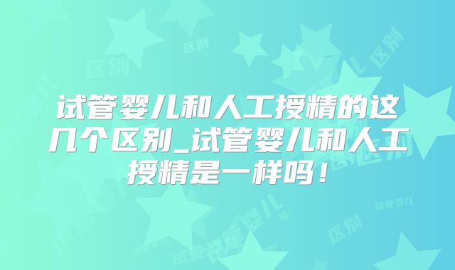 试管婴儿和人工授精的这几个区别_试管婴儿和人工授精是一样吗！