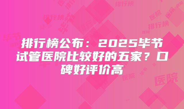 排行榜公布：2025毕节试管医院比较好的五家？口碑好评价高