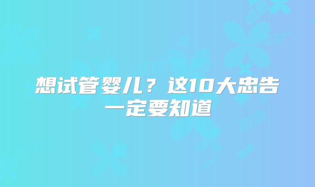 想试管婴儿?这10大忠告一定要知道
