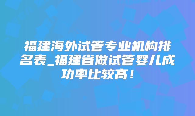 福建海外试管专业机构排名表_福建省做试管婴儿成功率比较高！