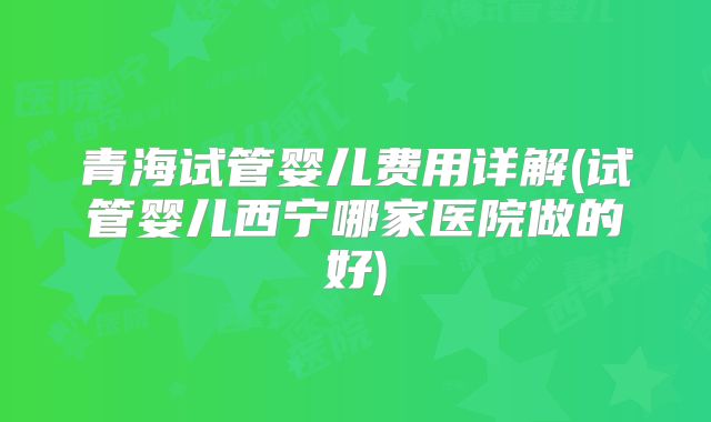 青海试管婴儿费用详解(试管婴儿西宁哪家医院做的好)