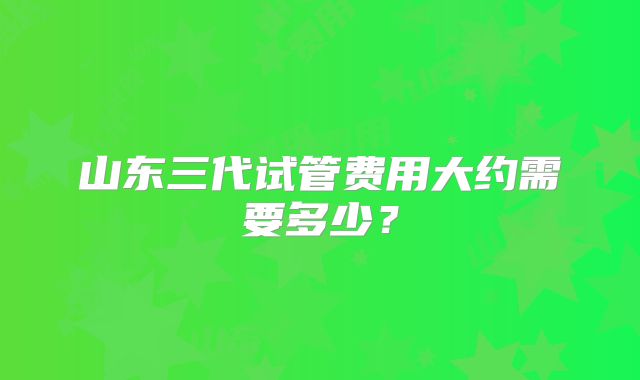 山东三代试管费用大约需要多少？