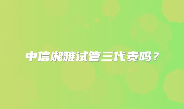 中信湘雅试管三代贵吗?