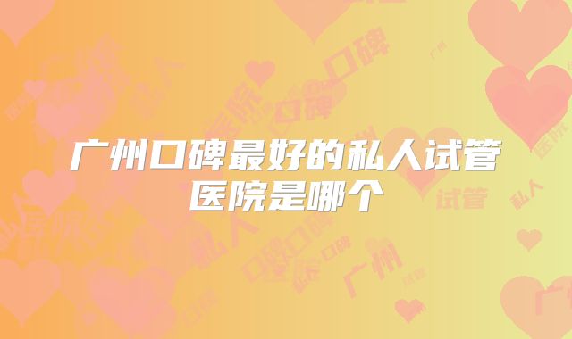 广州口碑最好的私人试管医院是哪个