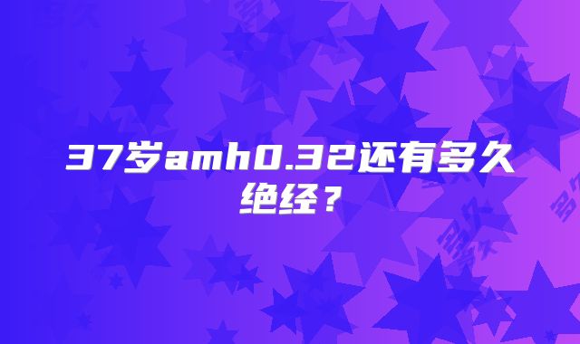 37岁amh0.32还有多久绝经？