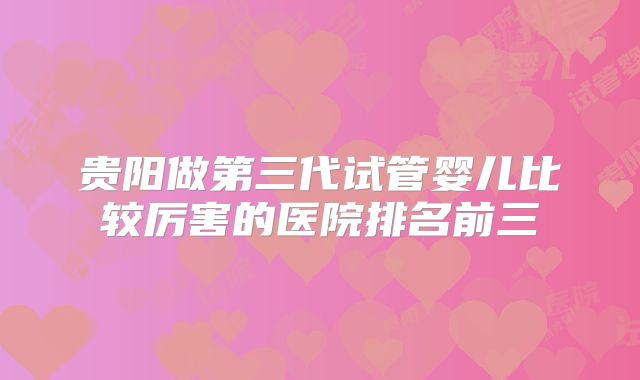 贵阳做第三代试管婴儿比较厉害的医院排名前三