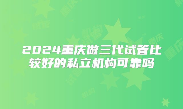2024重庆做三代试管比较好的私立机构可靠吗