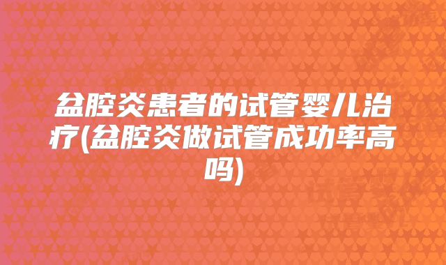 盆腔炎患者的试管婴儿治疗(盆腔炎做试管成功率高吗)