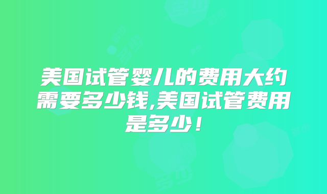 美国试管婴儿的费用大约需要多少钱,美国试管费用是多少！