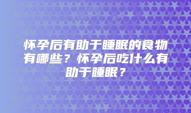 怀孕后有助于睡眠的食物有哪些？怀孕后吃什么有助于睡眠？