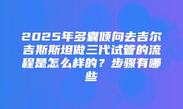 2025年多囊倾向去吉尔吉斯斯坦做三代试管的流程是怎么样的？步骤有哪些