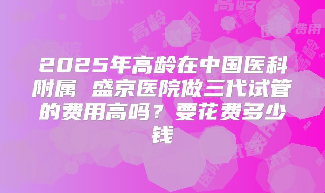 2025年高龄在中国医科附属 盛京医院做三代试管的费用高吗？要花费多少钱