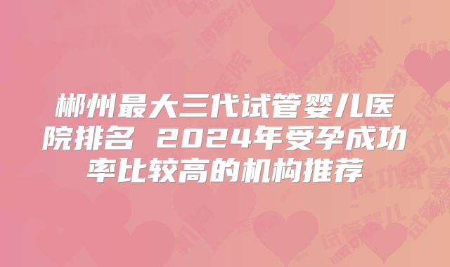 郴州最大三代试管婴儿医院排名 2024年受孕成功率比较高的机构推荐