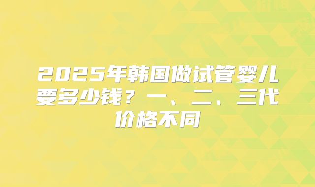 2025年韩国做试管婴儿要多少钱?一、二、三代价格不同