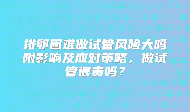 排卵困难做试管风险大吗附影响及应对策略,做试管很贵吗?