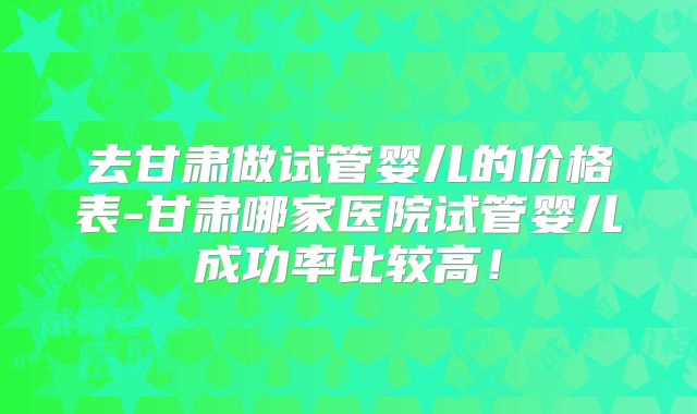 去甘肃做试管婴儿的价格表-甘肃哪家医院试管婴儿成功率比较高！