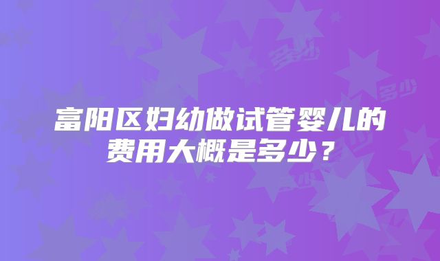 富阳区妇幼做试管婴儿的费用大概是多少？