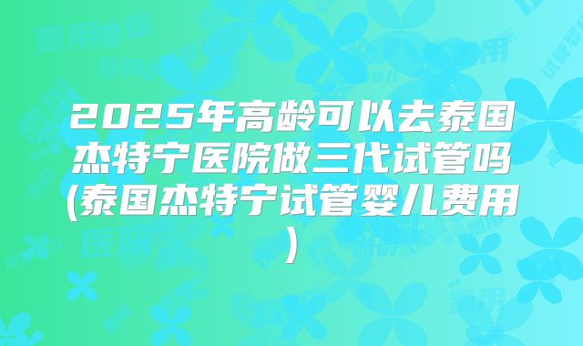 2025年高龄可以去泰国杰特宁医院做三代试管吗(泰国杰特宁试管婴儿费用)