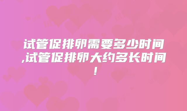 试管促排卵需要多少时间,试管促排卵大约多长时间!