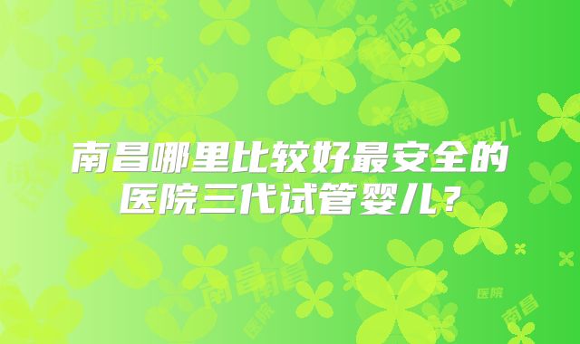 南昌哪里比较好最安全的医院三代试管婴儿？