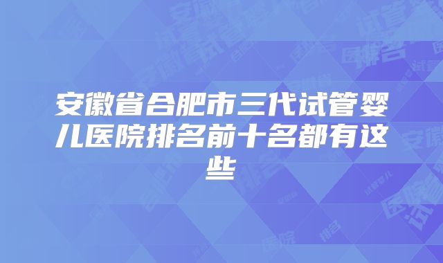 安徽省合肥市三代试管婴儿医院排名前十名都有这些