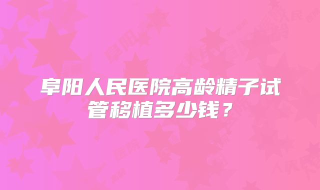 阜阳人民医院高龄精子试管移植多少钱?