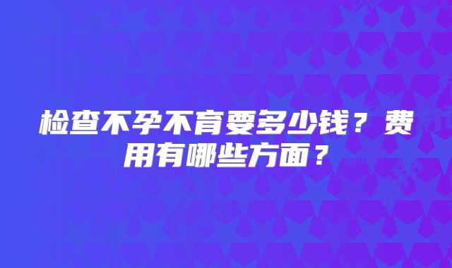 检查不孕不育要多少钱?费用有哪些方面?