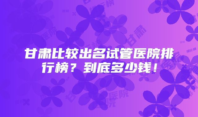 甘肃比较出名试管医院排行榜？到底多少钱！