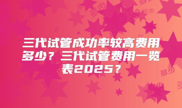 三代试管成功率较高费用多少?三代试管费用一览表2025?