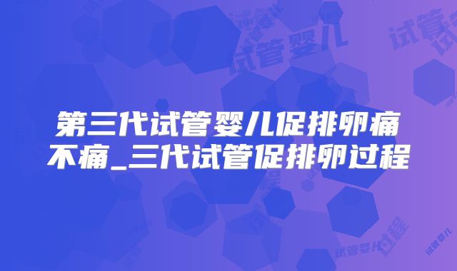 第三代试管婴儿促排卵痛不痛_三代试管促排卵过程