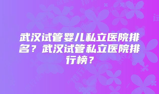 武汉试管婴儿私立医院排名?武汉试管私立医院排行榜?
