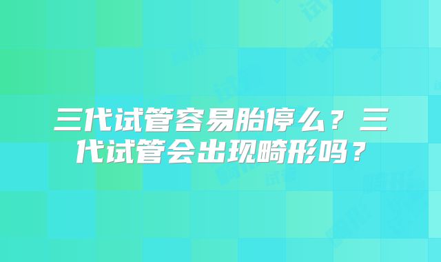 三代试管容易胎停么?三代试管会出现畸形吗?