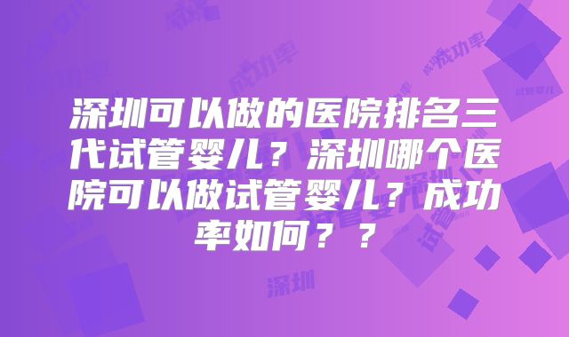 深圳可以做的医院排名三代试管婴儿？深圳哪个医院可以做试管婴儿？成功率如何？？