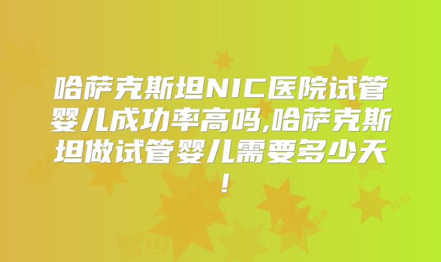 哈萨克斯坦NIC医院试管婴儿成功率高吗,哈萨克斯坦做试管婴儿需要多少天!