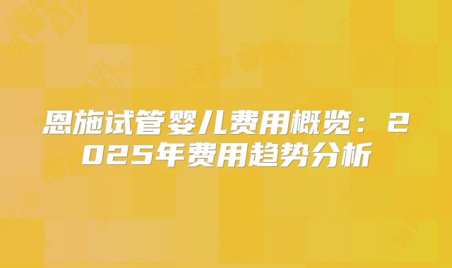 恩施试管婴儿费用概览：2025年费用趋势分析