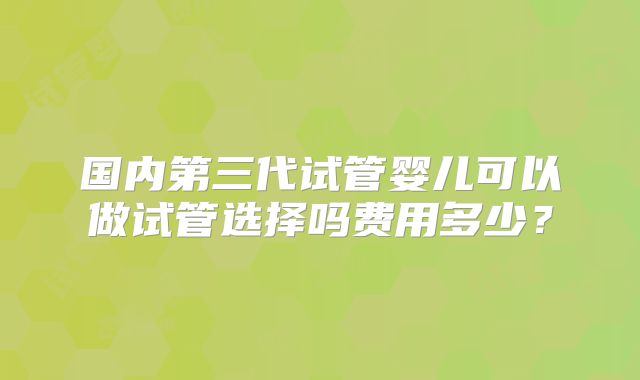 国内第三代试管婴儿可以做试管选择吗费用多少?