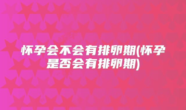 怀孕会不会有排卵期(怀孕是否会有排卵期)