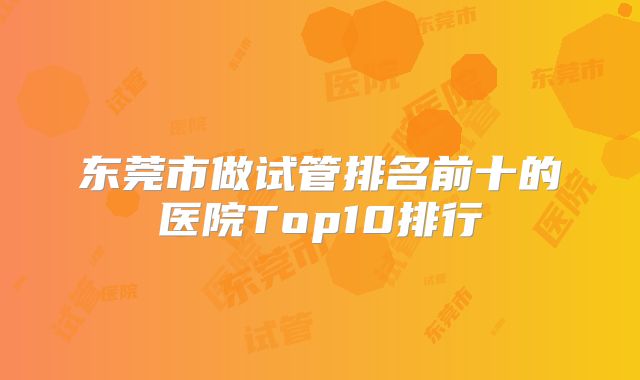 东莞市做试管排名前十的医院Top10排行