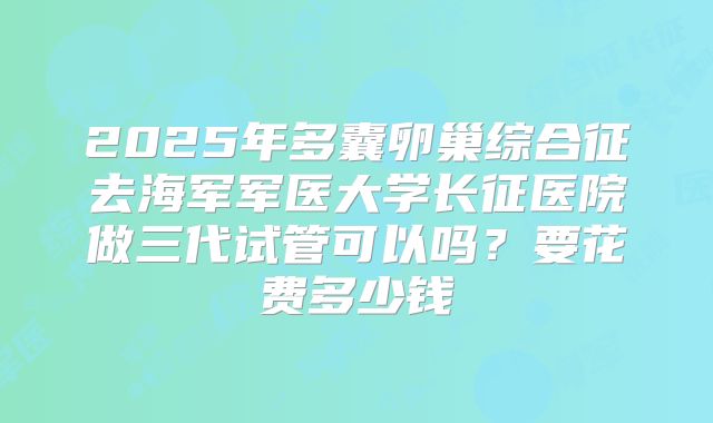 2025年多囊卵巢综合征去海军军医大学长征医院做三代试管可以吗？要花费多少钱
