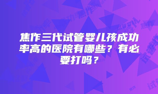 焦作三代试管婴儿孩成功率高的医院有哪些？有必要打吗？