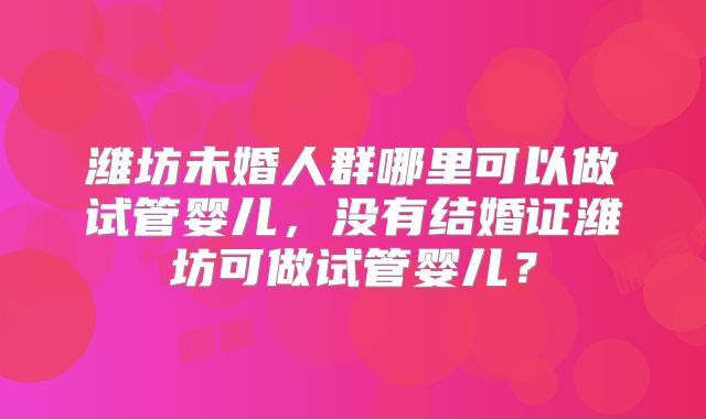 潍坊未婚人群哪里可以做试管婴儿,没有结婚证潍坊可做试管婴儿?