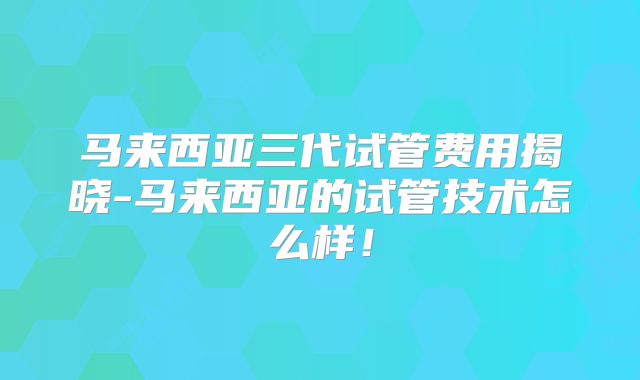 马来西亚三代试管费用揭晓-马来西亚的试管技术怎么样！