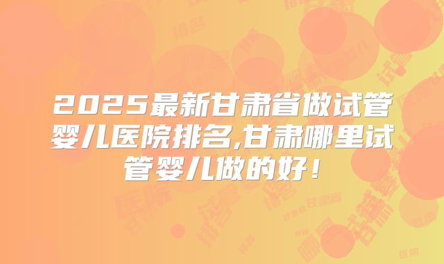 2025最新甘肃省做试管婴儿医院排名,甘肃哪里试管婴儿做的好!