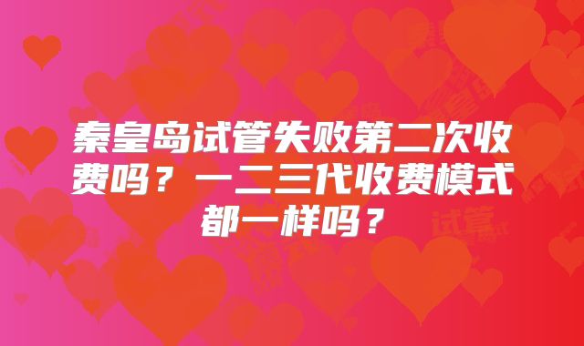 秦皇岛试管失败第二次收费吗？一二三代收费模式都一样吗？