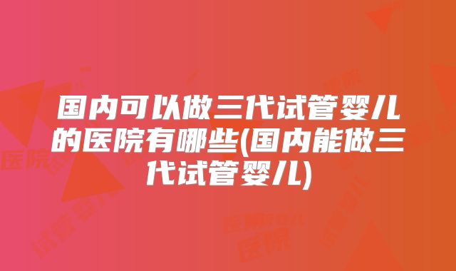 国内可以做三代试管婴儿的医院有哪些(国内能做三代试管婴儿)
