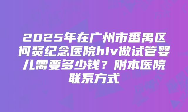 2025年在广州市番禺区何贤纪念医院hiv做试管婴儿需要多少钱?附本医院联系方式