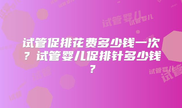 试管促排花费多少钱一次？试管婴儿促排针多少钱？