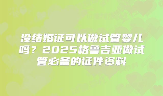 没结婚证可以做试管婴儿吗?2025格鲁吉亚做试管必备的证件资料